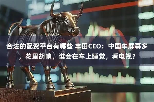 合法的配资平台有哪些 丰田CEO：中国车屏幕多，花里胡哨，谁会在车上睡觉，看电视？