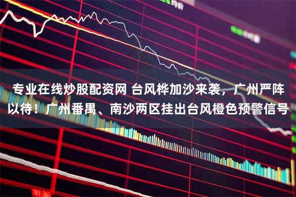 专业在线炒股配资网 台风桦加沙来袭，广州严阵以待！广州番禺、南沙两区挂出台风橙色预警信号