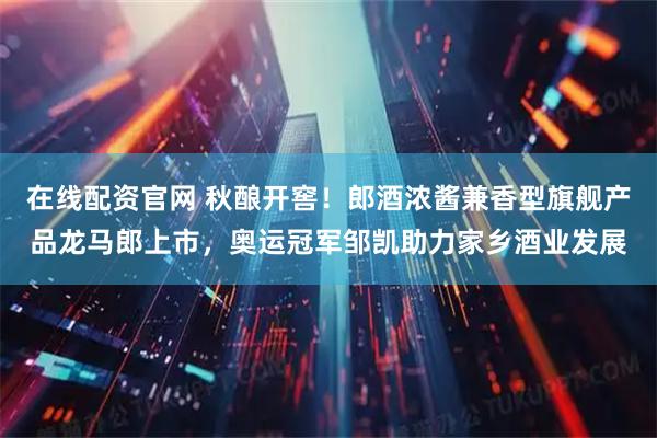 在线配资官网 秋酿开窖！郎酒浓酱兼香型旗舰产品龙马郎上市，奥运冠军邹凯助力家乡酒业发展