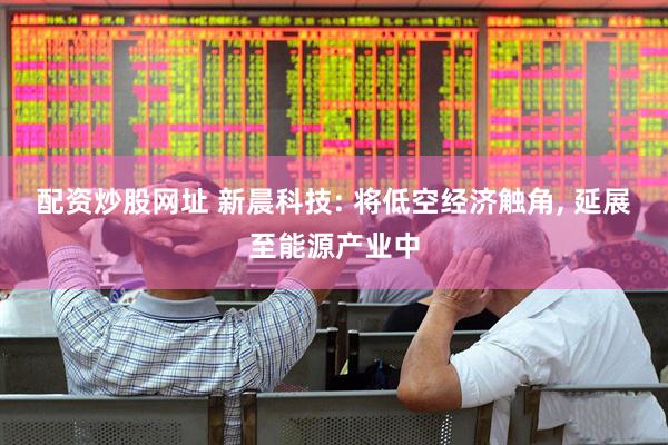 配资炒股网址 新晨科技: 将低空经济触角, 延展至能源产业中