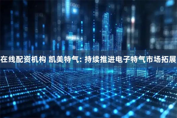 在线配资机构 凯美特气: 持续推进电子特气市场拓展