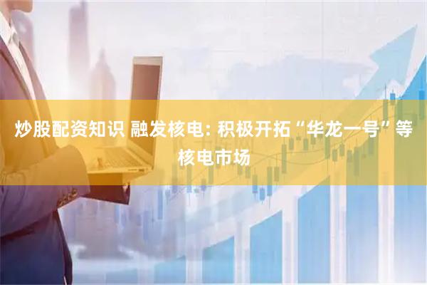 炒股配资知识 融发核电: 积极开拓“华龙一号”等核电市场