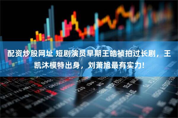 配资炒股网址 短剧演员早期王皓祯拍过长剧，王凯沐模特出身，刘萧旭最有实力!