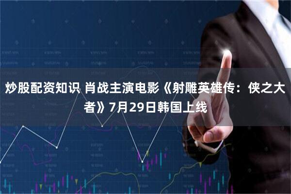 炒股配资知识 肖战主演电影《射雕英雄传：侠之大者》7月29日韩国上线