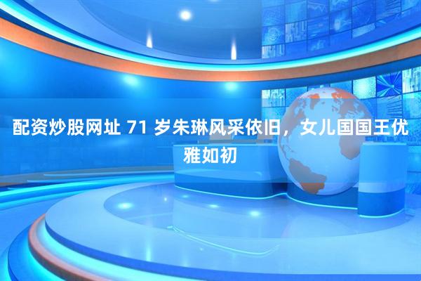 配资炒股网址 71 岁朱琳风采依旧，女儿国国王优雅如初