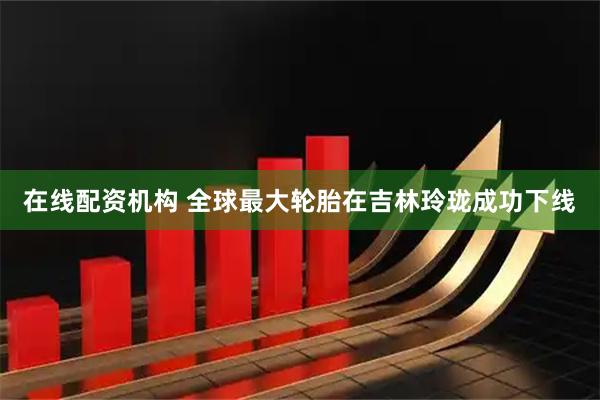 在线配资机构 全球最大轮胎在吉林玲珑成功下线