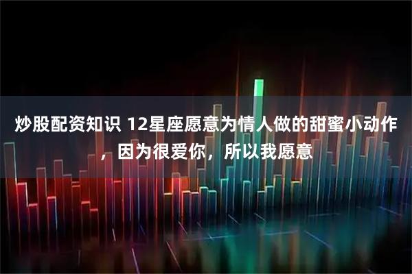 炒股配资知识 12星座愿意为情人做的甜蜜小动作，因为很爱你，所以我愿意