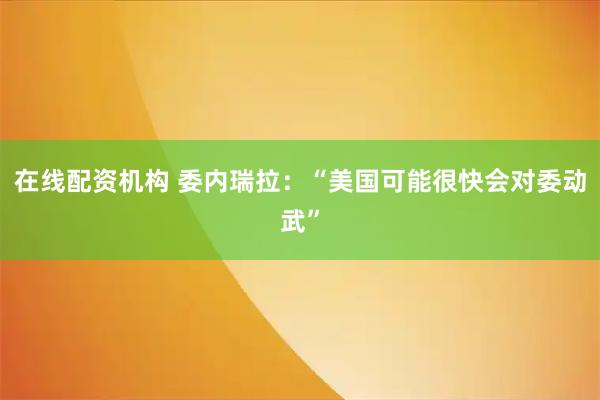 在线配资机构 委内瑞拉：“美国可能很快会对委动武”