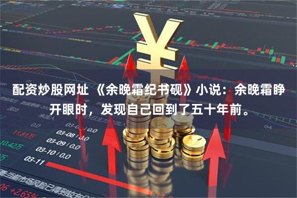 配资炒股网址 《余晚霜纪书砚》小说：余晚霜睁开眼时，发现自己回到了五十年前。