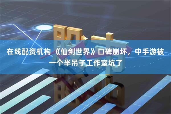 在线配资机构 《仙剑世界》口碑崩坏，中手游被一个半吊子工作室坑了