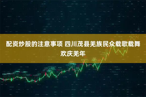 配资炒股的注意事项 四川茂县羌族民众载歌载舞欢庆羌年