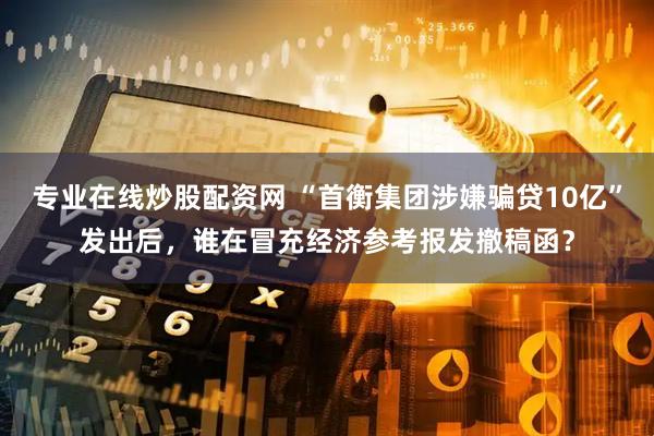 专业在线炒股配资网 “首衡集团涉嫌骗贷10亿”发出后，谁在冒充经济参考报发撤稿函？