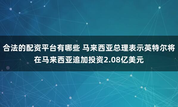 合法的配资平台有哪些 马来西亚总理表示英特尔将在马来西亚追加投资2.08亿美元