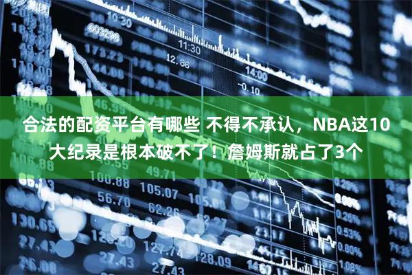 合法的配资平台有哪些 不得不承认，NBA这10大纪录是根本破不了！詹姆斯就占了3个