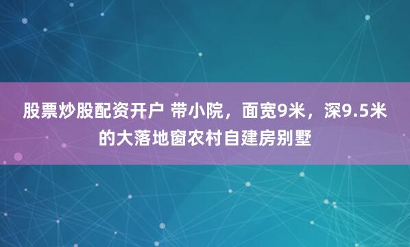 股票炒股配资开户 带小院，面宽9米，深9.5米的大落地窗农村自建房别墅