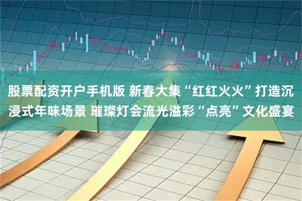 股票配资开户手机版 新春大集“红红火火”打造沉浸式年味场景 璀璨灯会流光溢彩“点亮”文化盛宴