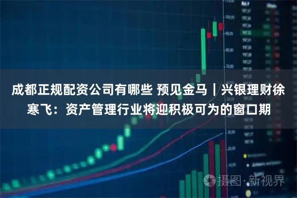 成都正规配资公司有哪些 预见金马｜兴银理财徐寒飞：资产管理行业将迎积极可为的窗口期