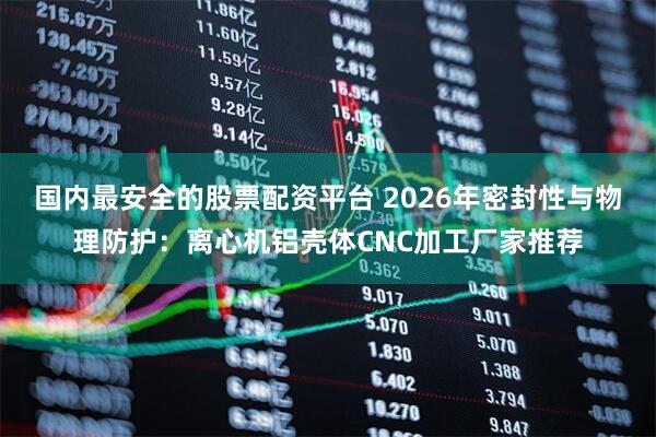 国内最安全的股票配资平台 2026年密封性与物理防护：离心机铝壳体CNC加工厂家推荐