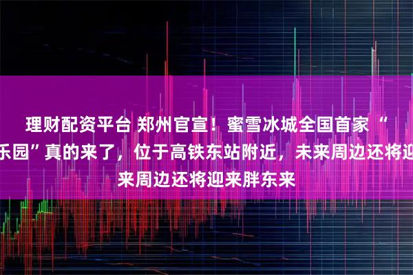 理财配资平台 郑州官宣！蜜雪冰城全国首家 “雪王室内乐园”真的来了，位于高铁东站附近，未来周边还将迎来胖东来