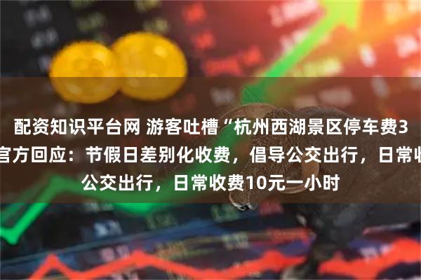 配资知识平台网 游客吐槽“杭州西湖景区停车费30元一小时”，官方回应：节假日差别化收费，倡导公交出行，日常收费10元一小时