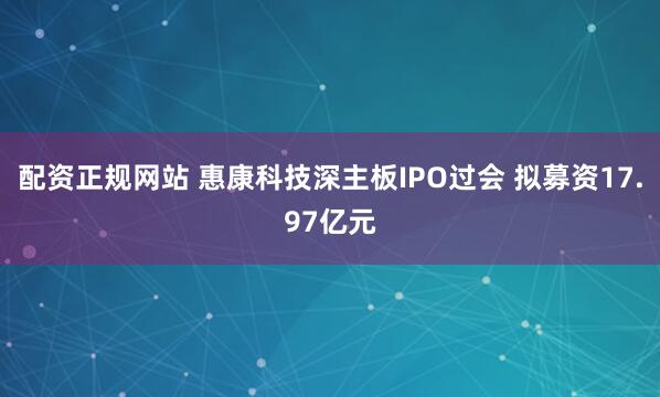 配资正规网站 惠康科技深主板IPO过会 拟募资17.97亿元