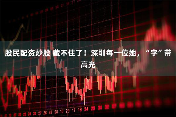 股民配资炒股 藏不住了！深圳每一位她，“字”带高光