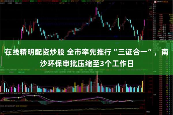 在线精明配资炒股 全市率先推行“三证合一”，南沙环保审批压缩至3个工作日