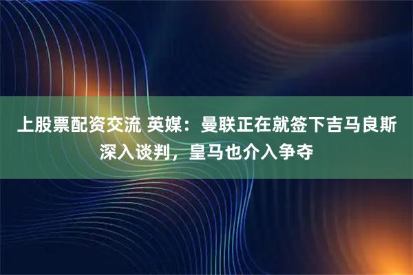 上股票配资交流 英媒：曼联正在就签下吉马良斯深入谈判，皇马也介入争夺