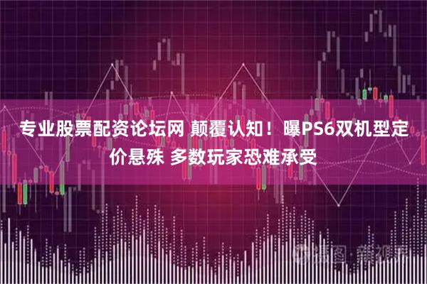 专业股票配资论坛网 颠覆认知！曝PS6双机型定价悬殊 多数玩家恐难承受