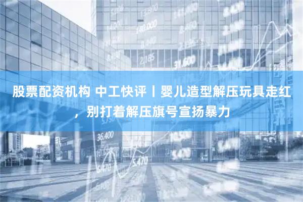 股票配资机构 中工快评丨婴儿造型解压玩具走红，别打着解压旗号宣扬暴力