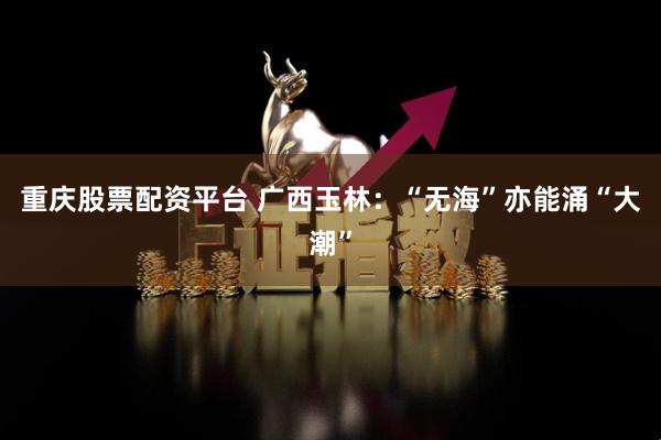 重庆股票配资平台 广西玉林：“无海”亦能涌“大潮”