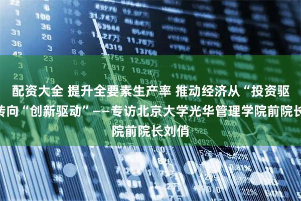 配资大全 提升全要素生产率 推动经济从“投资驱动”转向“创新驱动”——专访北京大学光华管理学院前院长刘俏