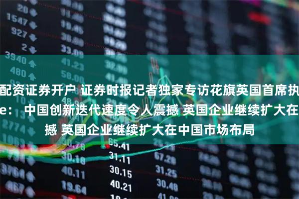 配资证券开户 证券时报记者独家专访花旗英国首席执行官Tiina Lee： 中国创新迭代速度令人震撼 英国企业继续扩大在中国市场布局