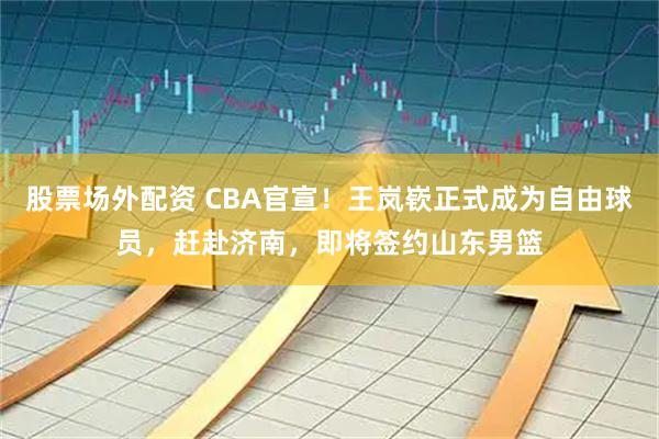 股票场外配资 CBA官宣！王岚嵚正式成为自由球员，赶赴济南，即将签约山东男篮