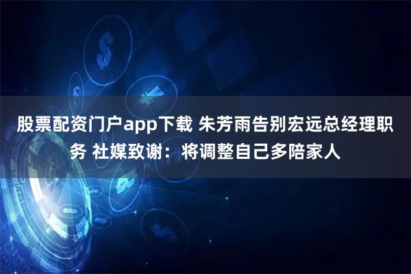 股票配资门户app下载 朱芳雨告别宏远总经理职务 社媒致谢：将调整自己多陪家人