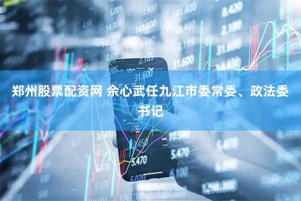 郑州股票配资网 余心武任九江市委常委、政法委书记